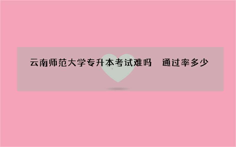 云南师范大学专升本考试难吗 通过率多少